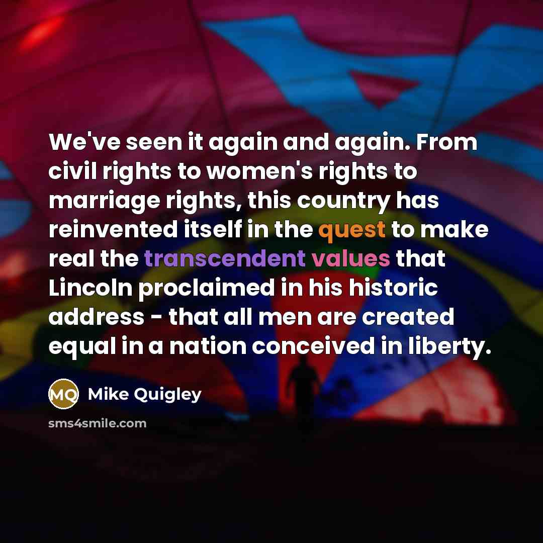 “We've seen it again and again. From civil rights to women's rights to marriage rights, this country has reinvented itself in the quest to make real the transcendent values that Lincoln proclaimed in his historic address - that all men are created equal in a nation conceived in liberty.” quote by Mike Quigley