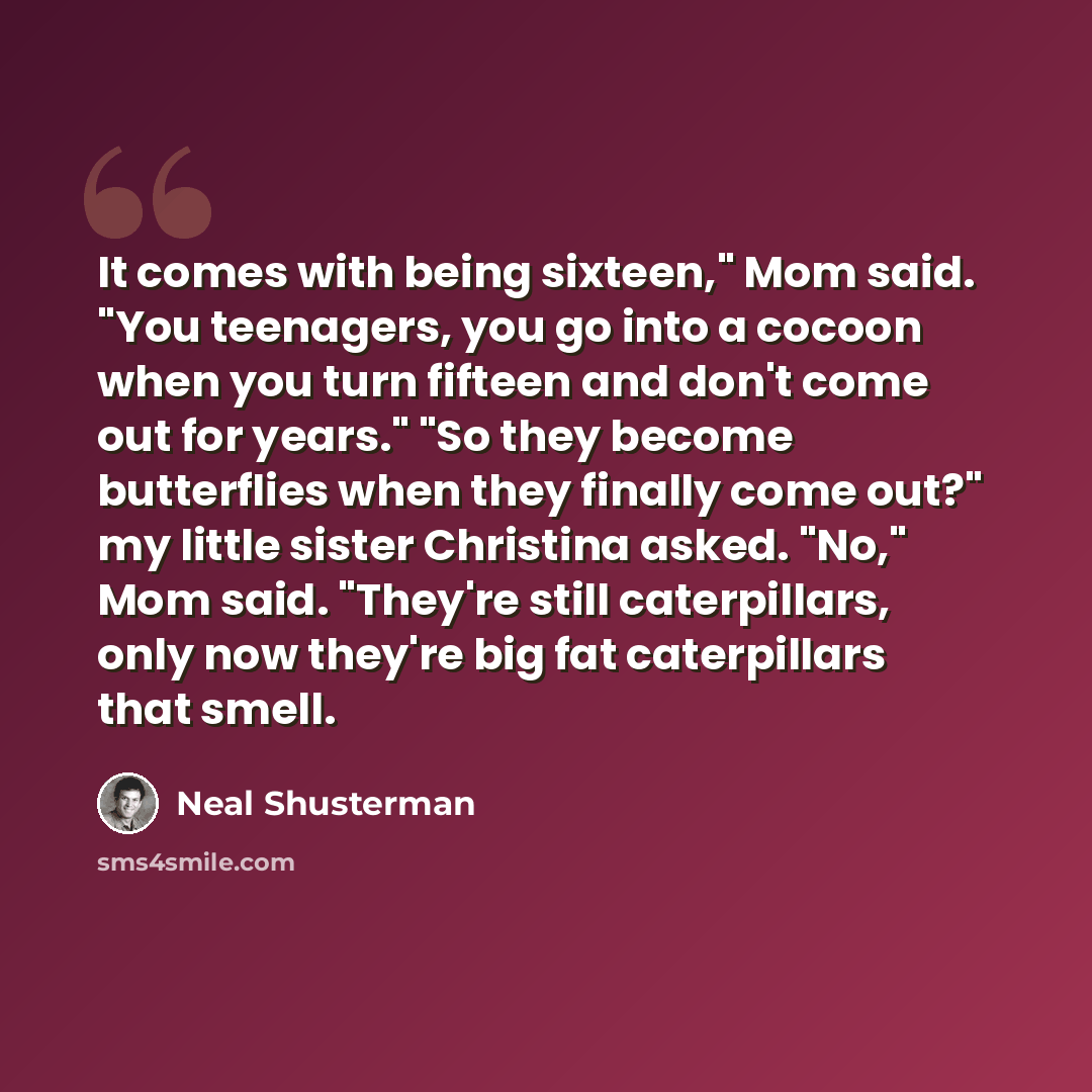 “It comes with being sixteen," Mom said. "You teenagers, you go into a cocoon when you turn fifteen and don't come out for years." "So they become butterflies when they finally come out?" my little sister Christina asked. "No," Mom said. "They're still caterpillars, only now they're big fat…” quote by Neal Shusterman