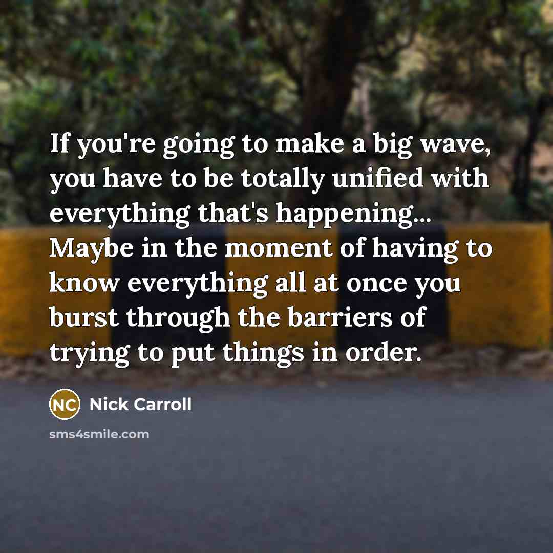 “If you're going to make a big wave, you have to be totally unified with everything that's happening... Maybe in the moment of having to know everything all at once you burst through the barriers of trying to put things in order.” quote by Nick Carroll