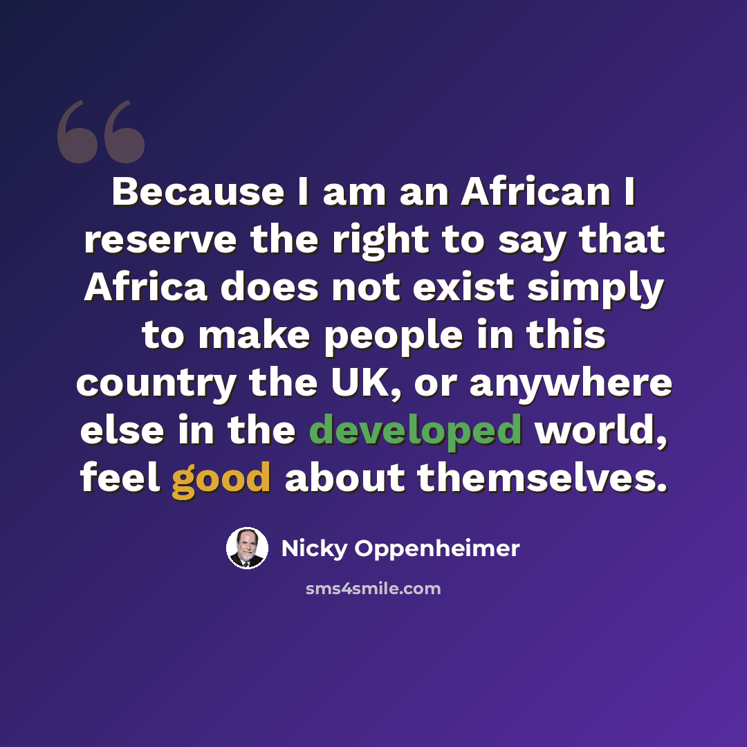 “Because I am an African I reserve the right to say that Africa does not exist simply to make people in this country the UK, or anywhere else in the developed world, feel good about themselves.” quote by Nicky Oppenheimer
