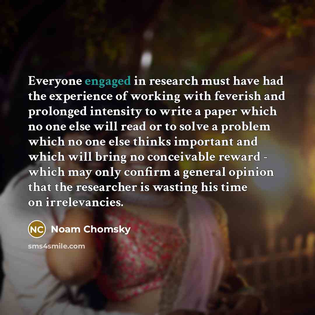 “Everyone engaged in research must have had the experience of working with feverish and prolonged intensity to write a paper which no one else will read or to solve a problem which no one else thinks important and which will bring no conceivable reward - which may only confirm a general opinion…” quote by Noam Chomsky
