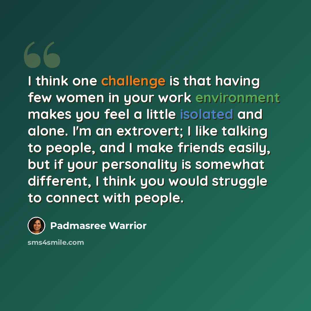 “I think one challenge is that having few women in your work environment makes you feel a little isolated and alone. I'm an extrovert; I like talking to people, and I make friends easily, but if your personality is somewhat different, I think you would struggle to connect with people.” quote by Padmasree Warrior