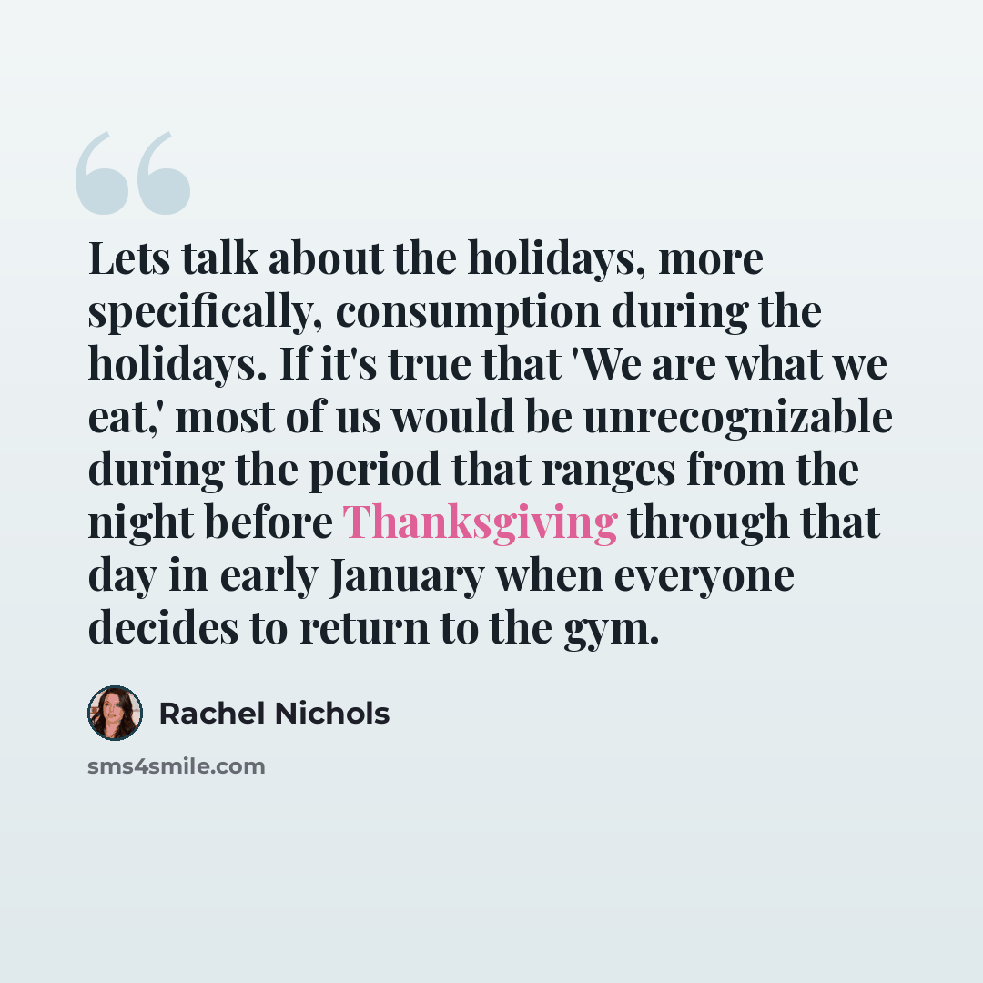 “Lets talk about the holidays, more specifically, consumption during the holidays. If it's true that 'We are what we eat,' most of us would be unrecognizable during the period that ranges from the night before Thanksgiving through that day in early January when everyone decides to return to the gym.” quote by Rachel Nichols