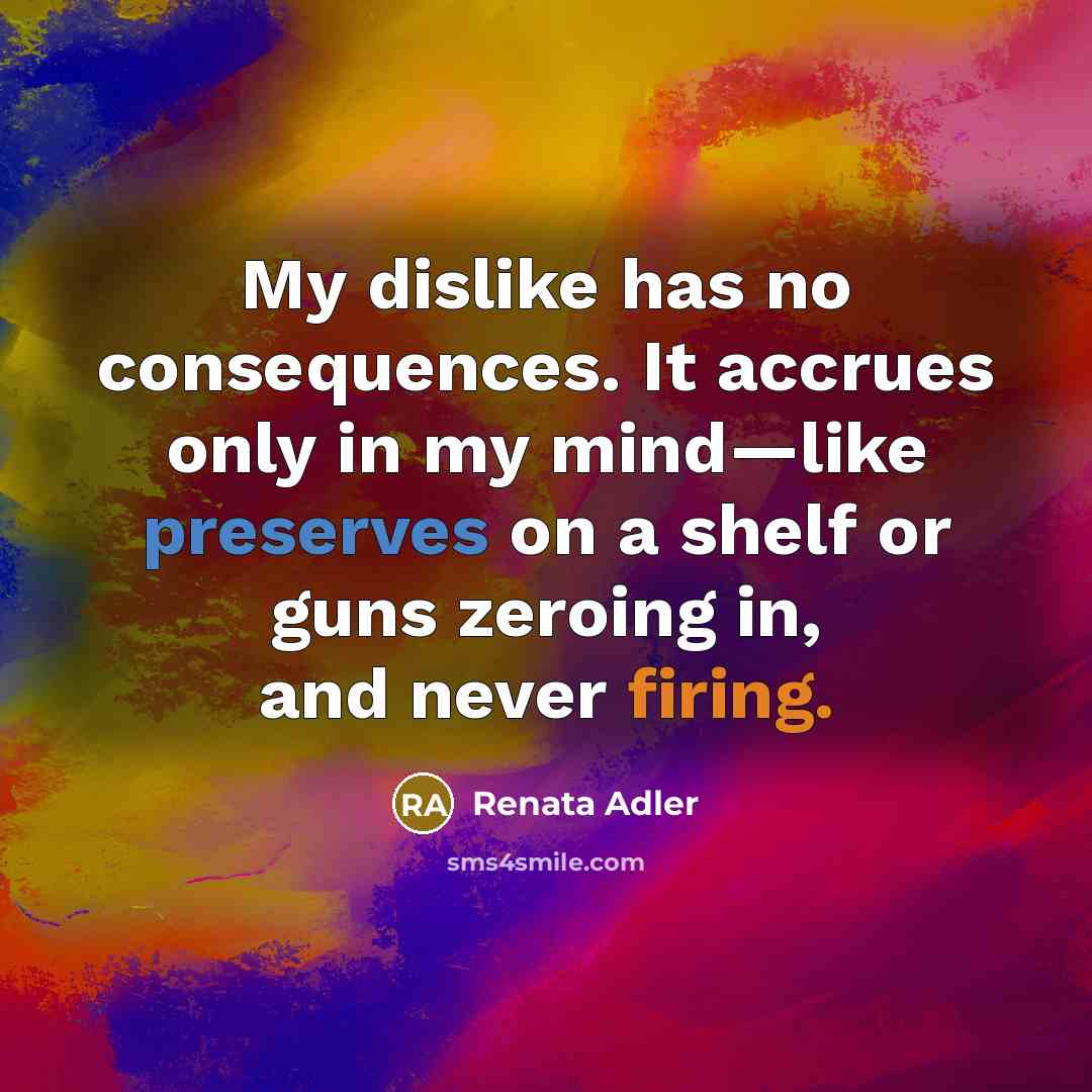 “My dislike has no consequences. It accrues only in my mind—like preserves on a shelf or guns zeroing in, and never firing.” quote by Renata Adler