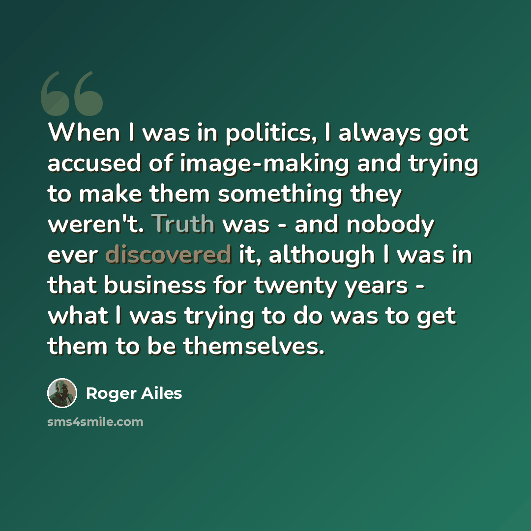 “When I was in politics, I always got accused of image-making and trying to make them something they weren't. Truth was - and nobody ever discovered it, although I was in that business for twenty years - what I was trying to do was to get them to be themselves.” quote by Roger Ailes
