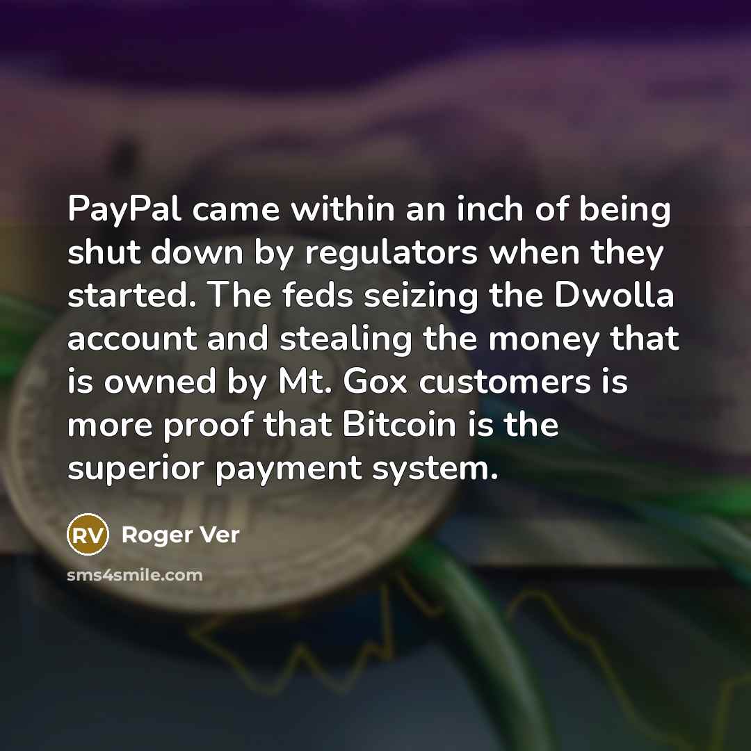 “PayPal came within an inch of being shut down by regulators when they started. The feds seizing the Dwolla account and stealing the money that is owned by Mt. Gox customers is more proof that Bitcoin is the superior payment system.” quote by Roger Ver