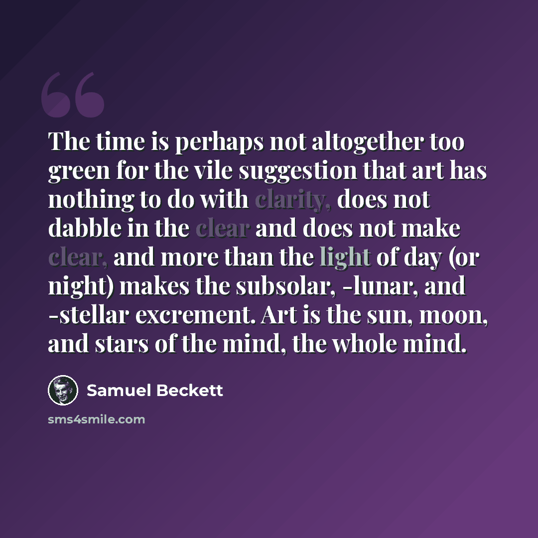 “The time is perhaps not altogether too green for the vile suggestion that art has nothing to do with clarity, does not dabble in the clear and does not make clear, and more than the light of day (or night) makes the subsolar, -lunar, and -stellar excrement. Art is the sun, moon, and stars of the…” quote by Samuel Beckett