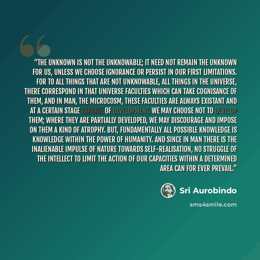 “The Unknown is not the Unknowable; it need not remain the unknown for us, unless we choose ignorance or persist in our first limitations. For to all things that are not unknowable, all things in the universe, there correspond in that universe faculties which can take cognisance of them, and in…” quote by Sri Aurobindo