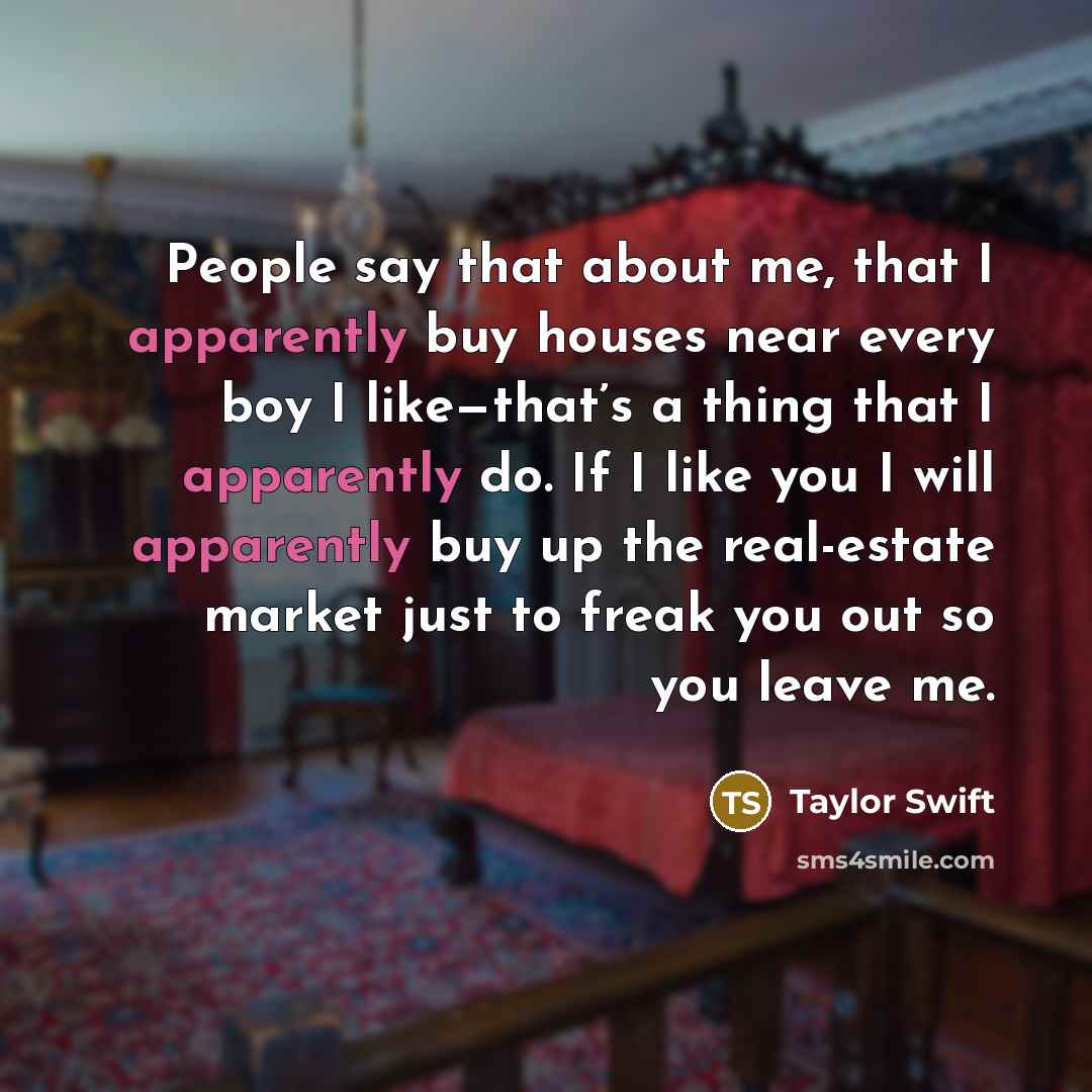 “People say that about me, that I apparently buy houses near every boy I like—that’s a thing that I apparently do. If I like you I will apparently buy up the real-estate market just to freak you out so you leave me.” quote by Taylor Swift