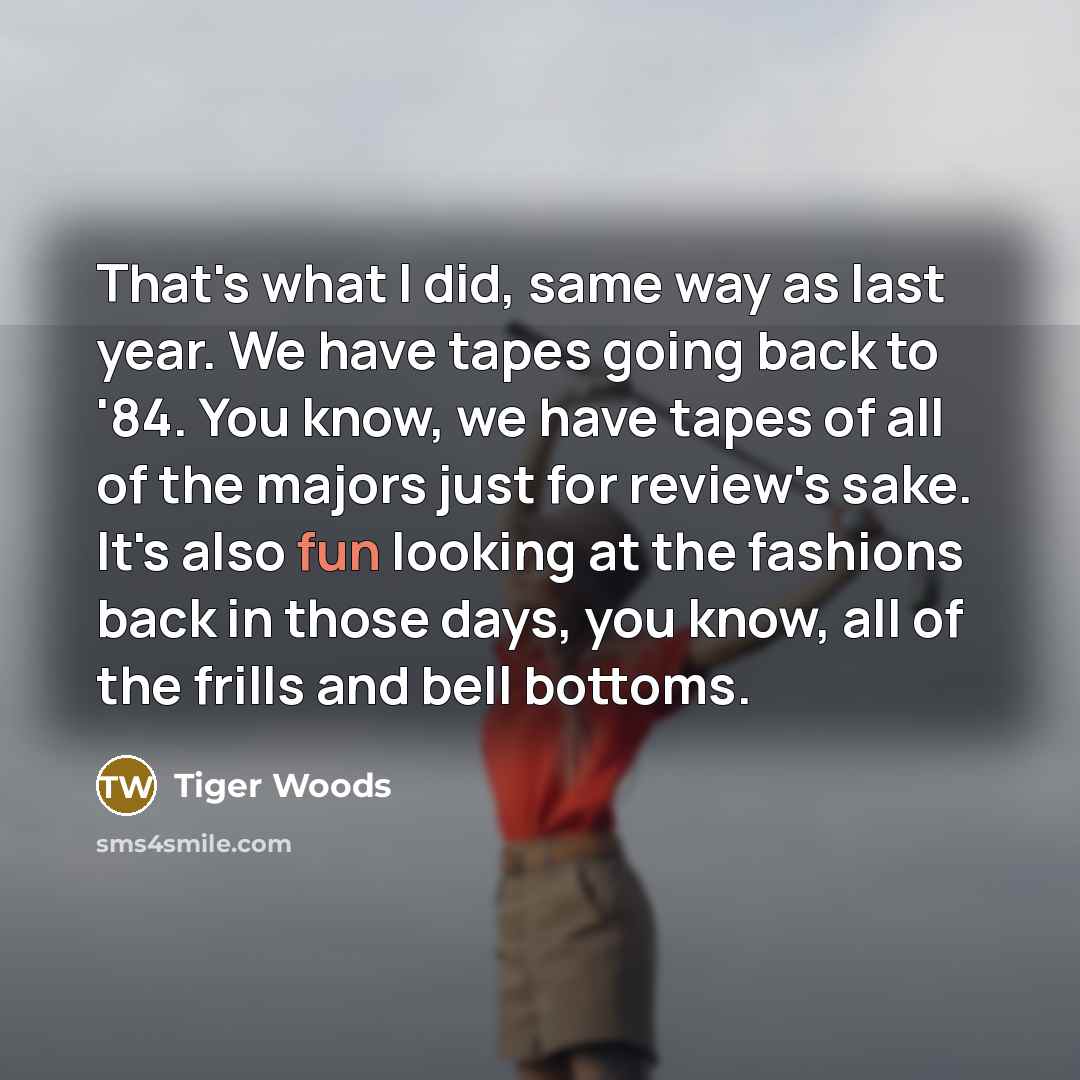 “That's what I did, same way as last year. We have tapes going back to '84. You know, we have tapes of all of the majors just for review's sake. It's also fun looking at the fashions back in those days, you know, all of the frills and bell bottoms.” quote by Tiger Woods