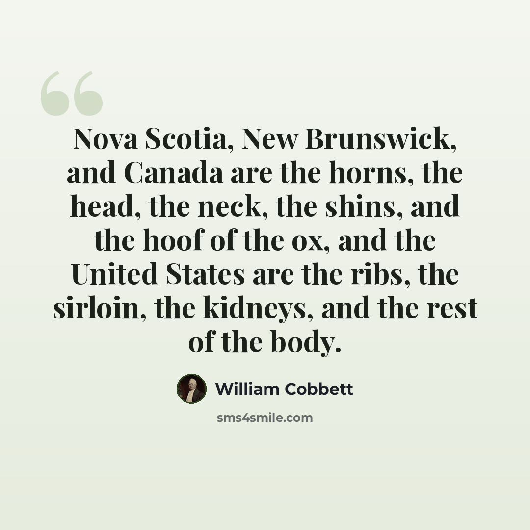 “Nova Scotia, New Brunswick, and Canada are the horns, the head, the neck, the shins, and the hoof of the ox, and the United States are the ribs, the sirloin, the kidneys, and the rest of the body.” quote by William Cobbett