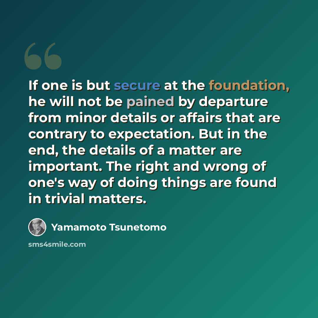 “If one is but secure at the foundation, he will not be pained by departure from minor details or affairs that are contrary to expectation. But in the end, the details of a matter are important. The right and wrong of one's way of doing things are found in trivial matters.” quote by Yamamoto Tsunetomo