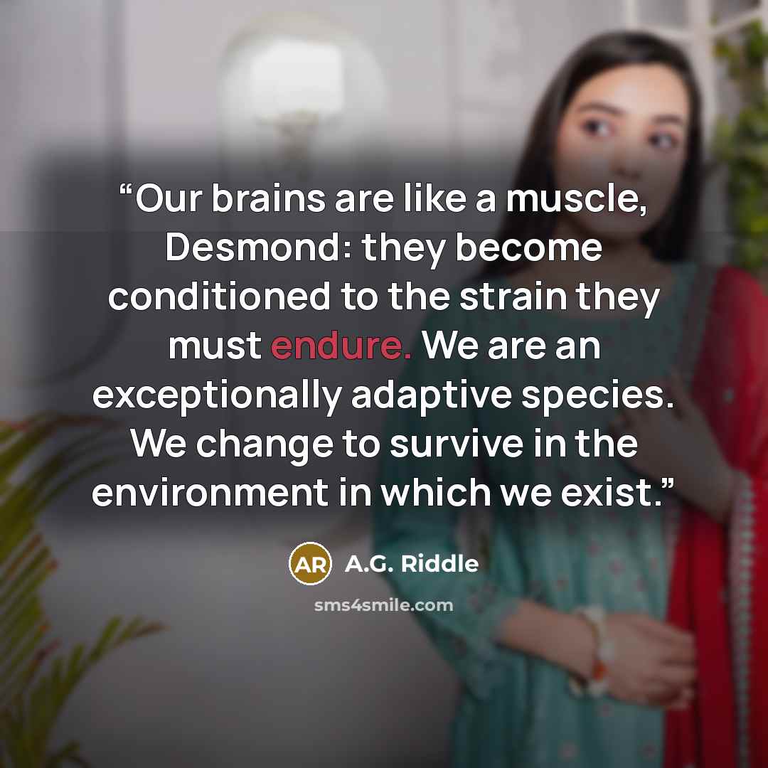 “Our brains are like a muscle, Desmond: they become conditioned to the strain they must endure. We are an exceptionally adaptive species. We change to survive in the environment in which we exist.” quote by A.G. Riddle