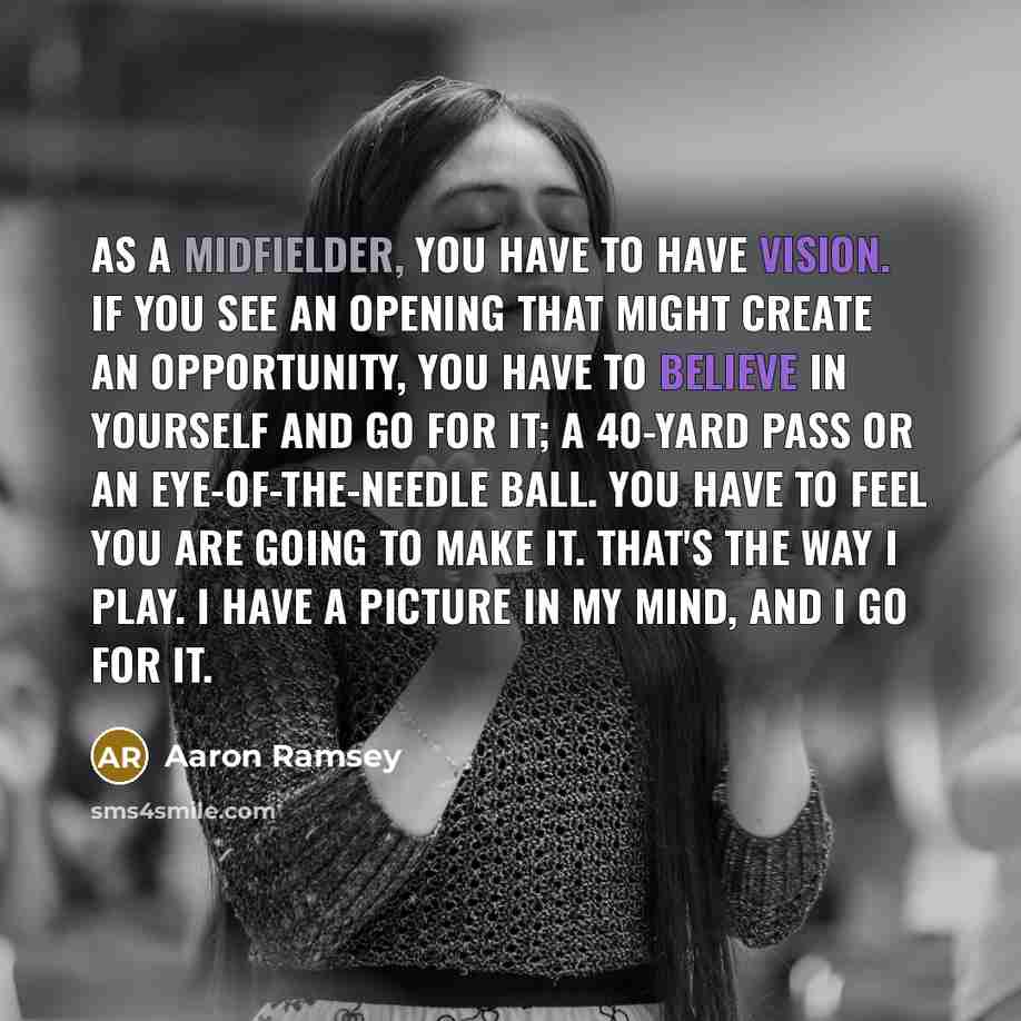 “As a midfielder, you have to have vision. If you see an opening that might create an opportunity, you have to believe in yourself and go for it; a 40-yard pass or an eye-of-the-needle ball. You have to feel you are going to make it. That's the way I play. I have a picture in my mind, and I go for…” quote by Aaron Ramsey
