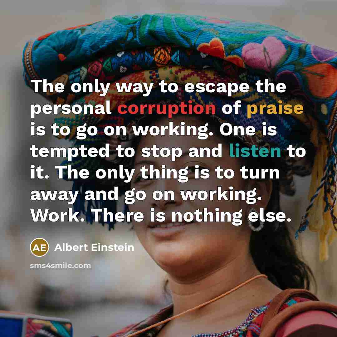 “The only way to escape the personal corruption of praise is to go on working. One is tempted to stop and listen to it. The only thing is to turn away and go on working. Work. There is nothing else.” quote by Albert Einstein