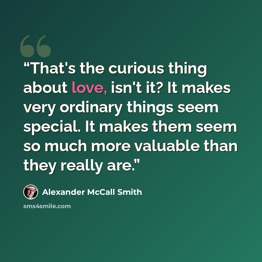 “That's the curious thing about love, isn't it? It makes very ordinary things seem special. It makes them seem so much more valuable than they really are.” quote by Alexander McCall Smith