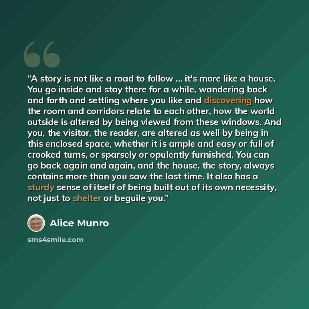 “A story is not like a road to follow … it's more like a house. You go inside and stay there for a while, wandering back and forth and settling where you like and discovering how the room and corridors relate to each other, how the world outside is altered by being viewed from these windows. And…” quote by Alice Munro