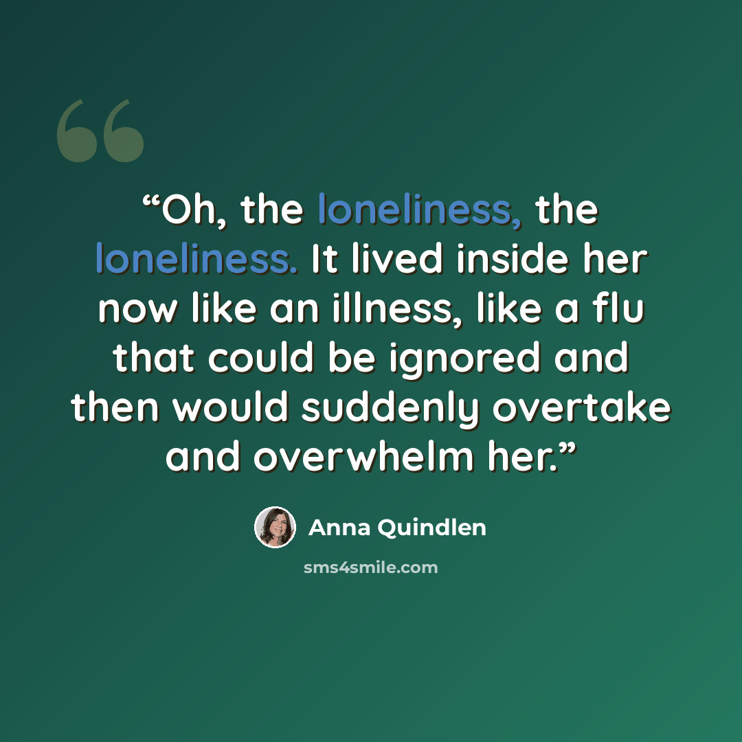 “Oh, the loneliness, the loneliness. It lived inside her now like an illness, like a flu that could be ignored and then would suddenly overtake and overwhelm her.” quote by Anna Quindlen