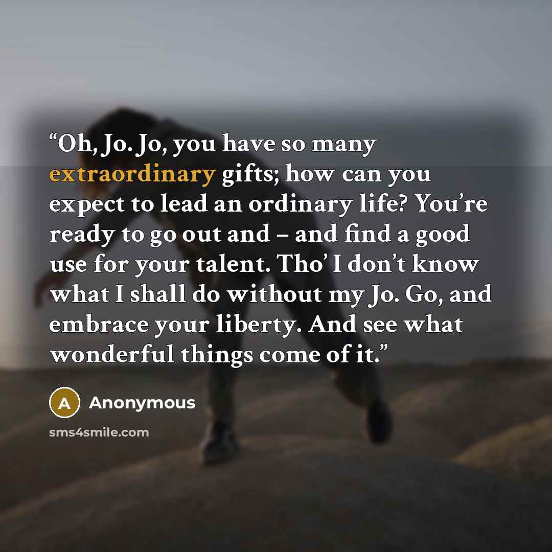 “Oh, Jo. Jo, you have so many extraordinary gifts; how can you expect to lead an ordinary life? You’re ready to go out and – and find a good use for your talent. Tho’ I don’t know what I shall do without my Jo. Go, and embrace your liberty. And see what wonderful things come of it.” quote by Anonymous