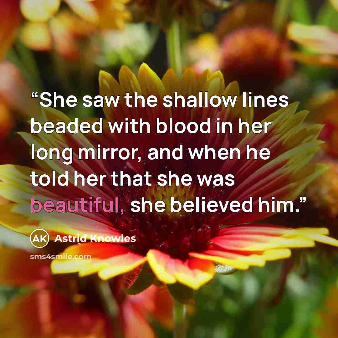 “She saw the shallow lines beaded with blood in her long mirror, and when he told her that she was beautiful, she believed him.” quote by Astrid Knowles