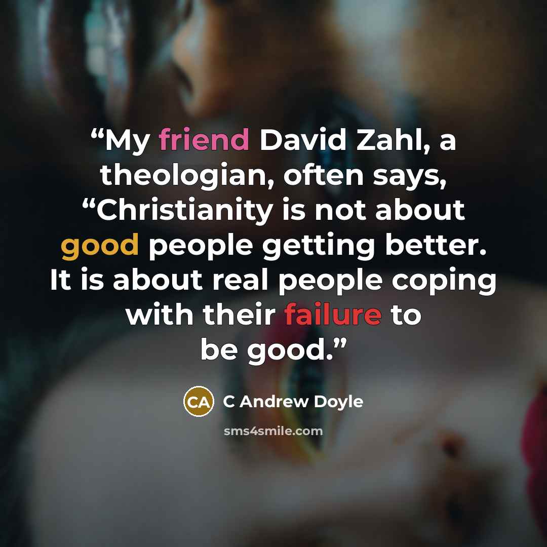 “My friend David Zahl, a theologian, often says, “Christianity is not about good people getting better. It is about real people coping with their failure to be good.” quote by C Andrew Doyle