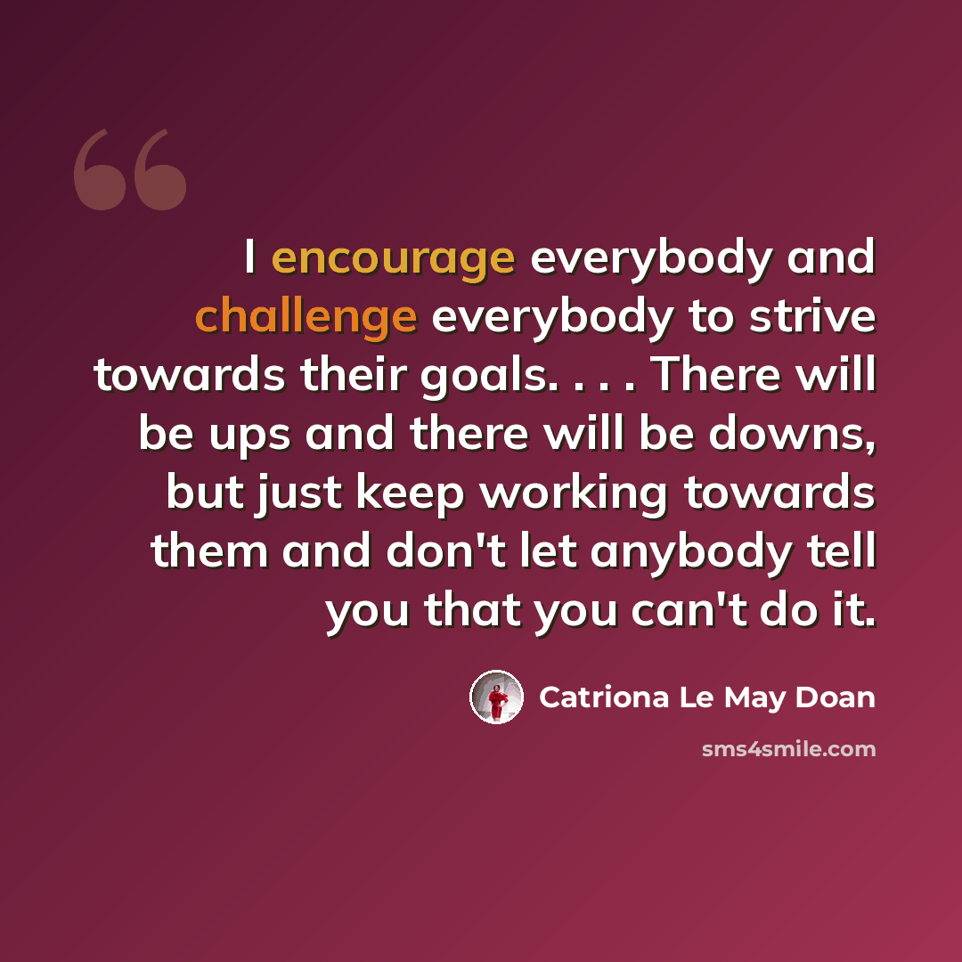 “I encourage everybody and challenge everybody to strive towards their goals. . . . There will be ups and there will be downs, but just keep working towards them and don't let anybody tell you that you can't do it.” quote by Catriona Le May Doan