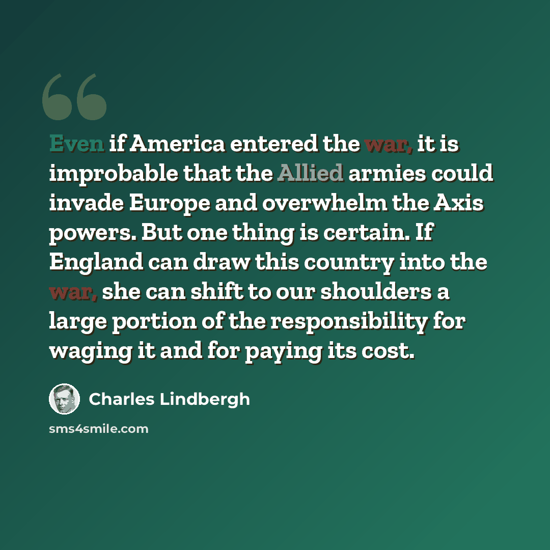 “Even if America entered the war, it is improbable that the Allied armies could invade Europe and overwhelm the Axis powers. But one thing is certain. If England can draw this country into the war, she can shift to our shoulders a large portion of the responsibility for waging it and for paying its…” quote by Charles Lindbergh