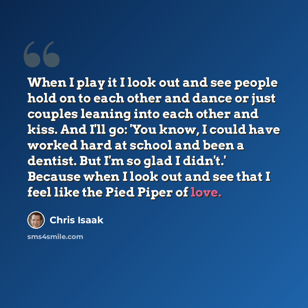 “When I play it I look out and see people hold on to each other and dance or just couples leaning into each other and kiss. And I'll go: 'You know, I could have worked hard at school and been a dentist. But I'm so glad I didn't.' Because when I look out and see that I feel like the Pied Piper of…” quote by Chris Isaak