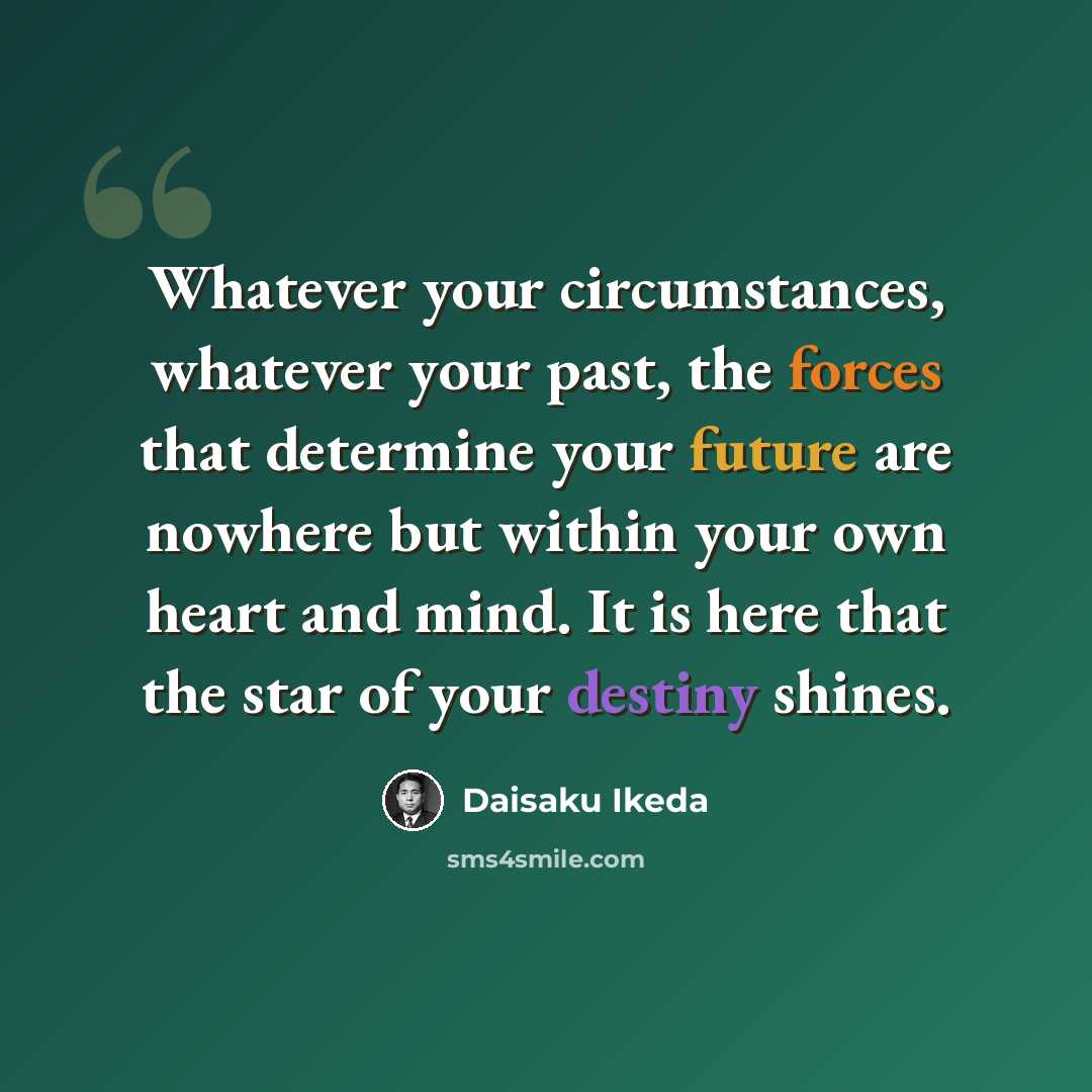 “Whatever your circumstances, whatever your past, the forces that determine your future are nowhere but within your own heart and mind. It is here that the star of your destiny shines.” quote by Daisaku Ikeda