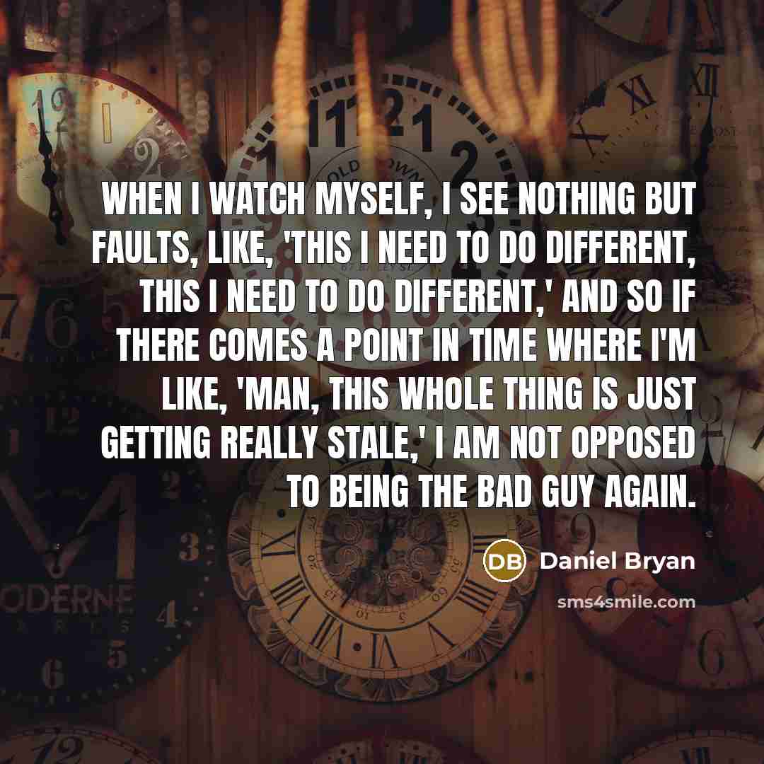 “When I watch myself, I see nothing but faults, like, 'This I need to do different, this I need to do different,' and so if there comes a point in time where I'm like, 'Man, this whole thing is just getting really stale,' I am not opposed to being the bad guy again.” quote by Daniel Bryan
