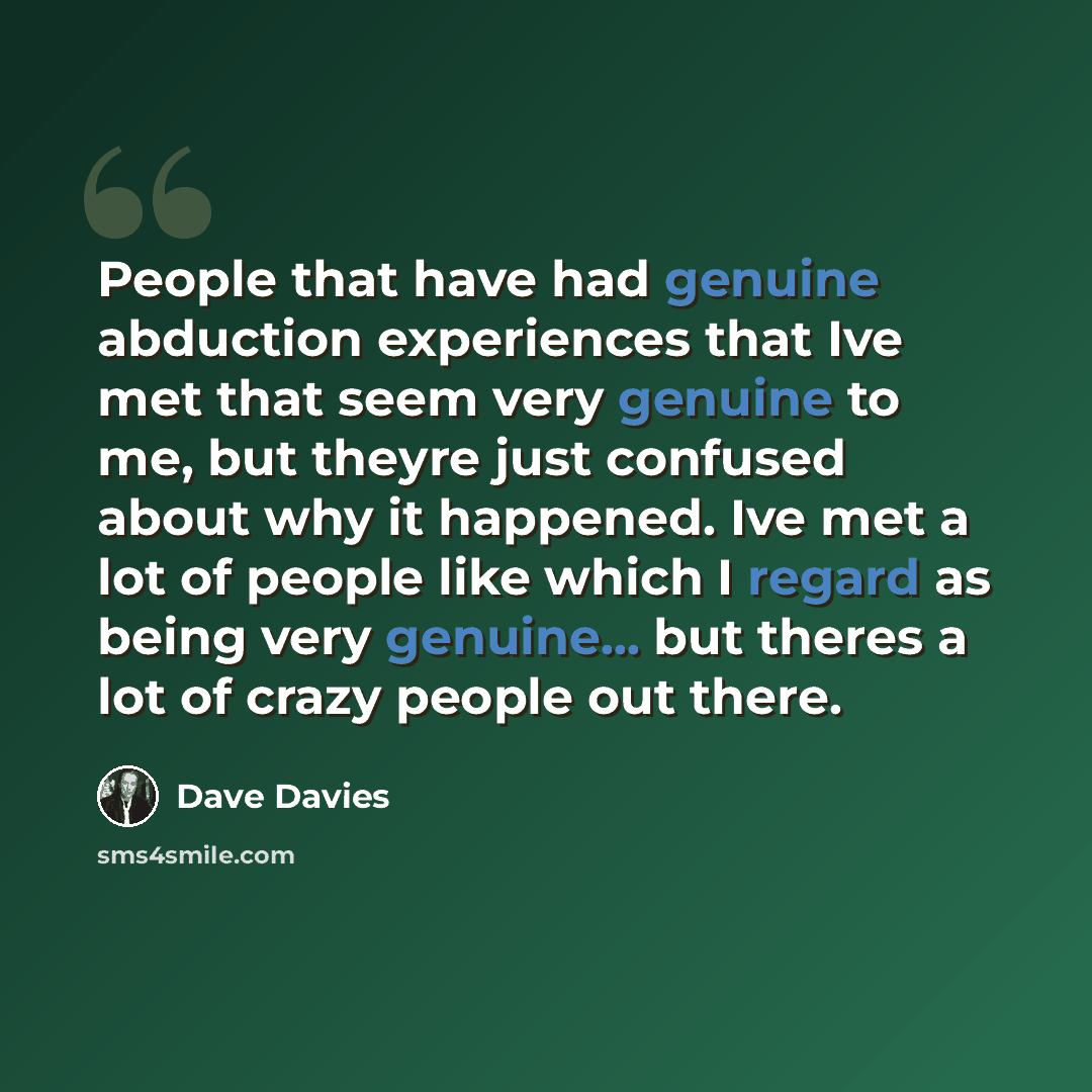 “People that have had genuine abduction experiences that Ive met that seem very genuine to me, but theyre just confused about why it happened. Ive met a lot of people like which I regard as being very genuine... but theres a lot of crazy people out there.” quote by Dave Davies