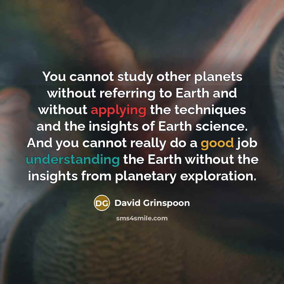 “You cannot study other planets without referring to Earth and without applying the techniques and the insights of Earth science. And you cannot really do a good job understanding the Earth without the insights from planetary exploration.” quote by David Grinspoon