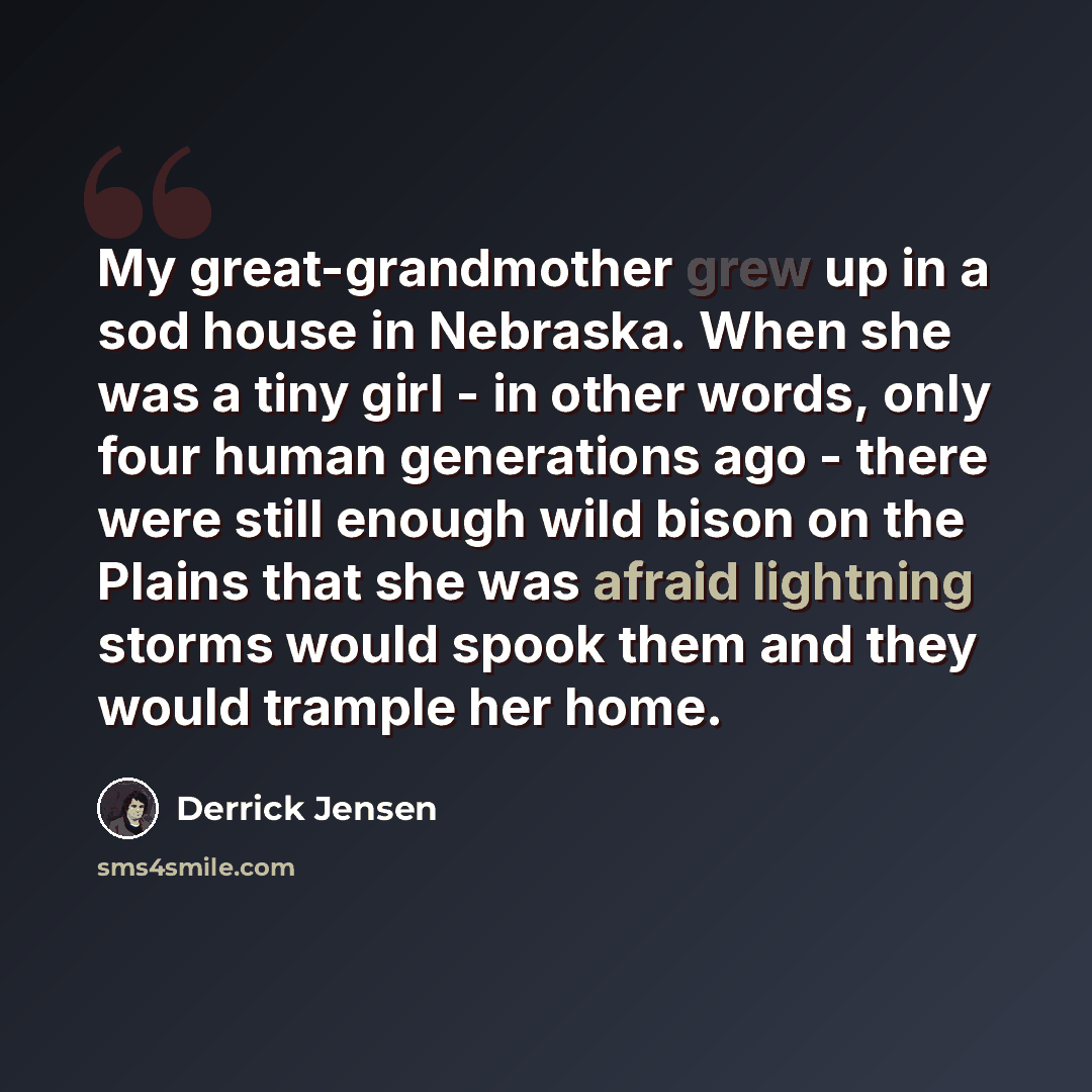 “My great-grandmother grew up in a sod house in Nebraska. When she was a tiny girl - in other words, only four human generations ago - there were still enough wild bison on the Plains that she was afraid lightning storms would spook them and they would trample her home.” quote by Derrick Jensen