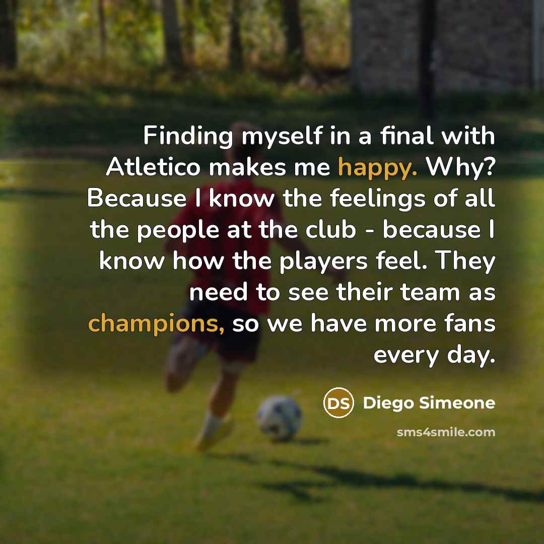 “Finding myself in a final with Atletico makes me happy. Why? Because I know the feelings of all the people at the club - because I know how the players feel. They need to see their team as champions, so we have more fans every day.” quote by Diego Simeone