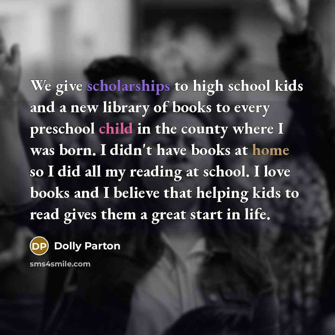 “We give scholarships to high school kids and a new library of books to every preschool child in the county where I was born. I didn't have books at home so I did all my reading at school. I love books and I believe that helping kids to read gives them a great start in life.” quote by Dolly Parton