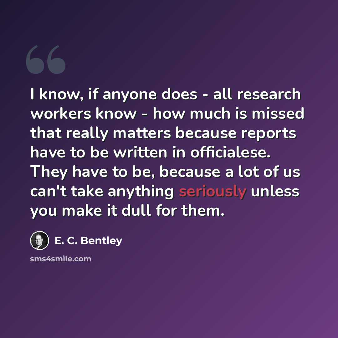 “I know, if anyone does - all research workers know - how much is missed that really matters because reports have to be written in officialese. They have to be, because a lot of us can't take anything seriously unless you make it dull for them.” quote by E. C. Bentley