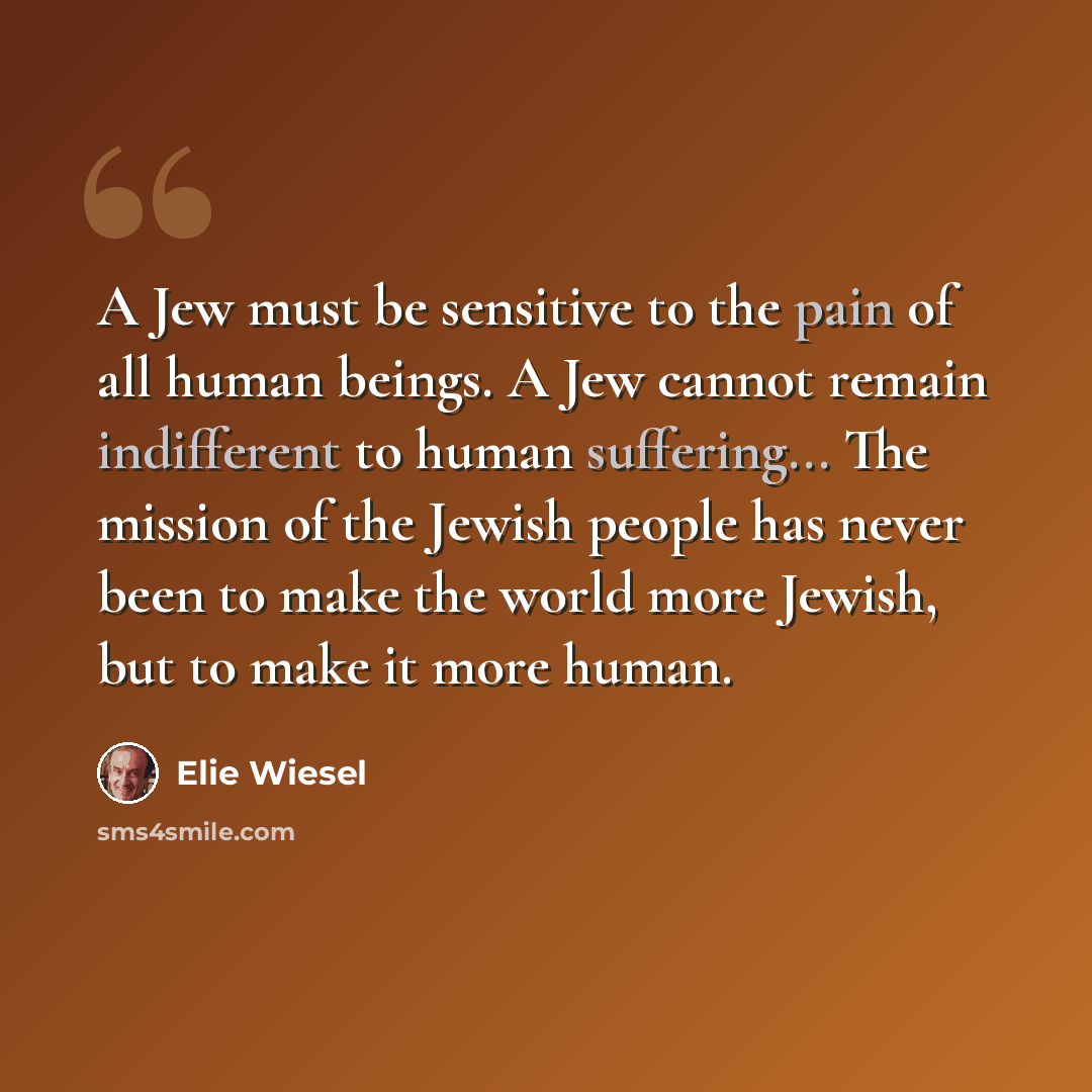 “A Jew must be sensitive to the pain of all human beings. A Jew cannot remain indifferent to human suffering... The mission of the Jewish people has never been to make the world more Jewish, but to make it more human.” quote by Elie Wiesel