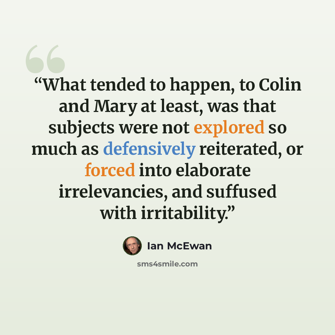 “What tended to happen, to Colin and Mary at least, was that subjects were not explored so much as defensively reiterated, or forced into elaborate irrelevancies, and suffused with irritability.” quote by Ian McEwan