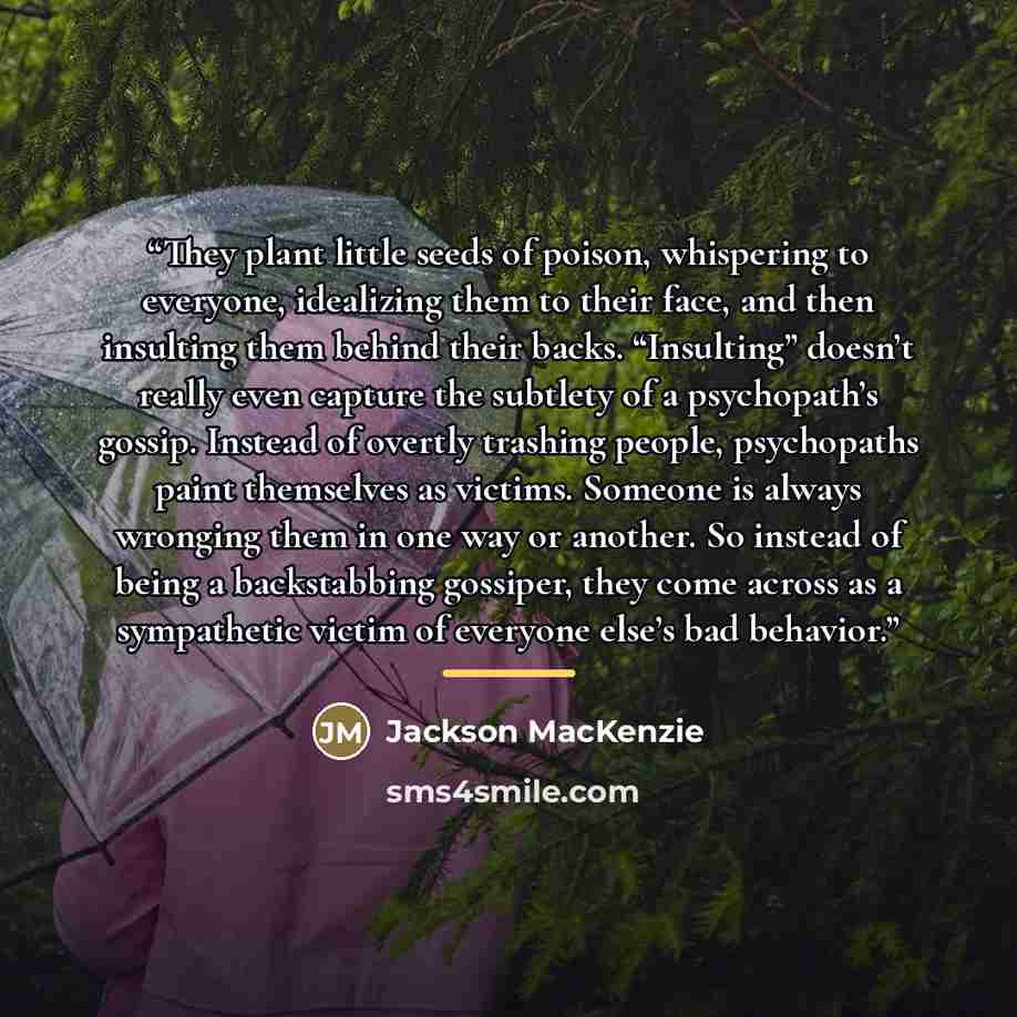 “They plant little seeds of poison, whispering to everyone, idealizing them to their face, and then insulting them behind their backs. “Insulting” doesn’t really even capture the subtlety of a psychopath’s gossip. Instead of overtly trashing people, psychopaths paint themselves as victims. Someone…” quote by Jackson MacKenzie