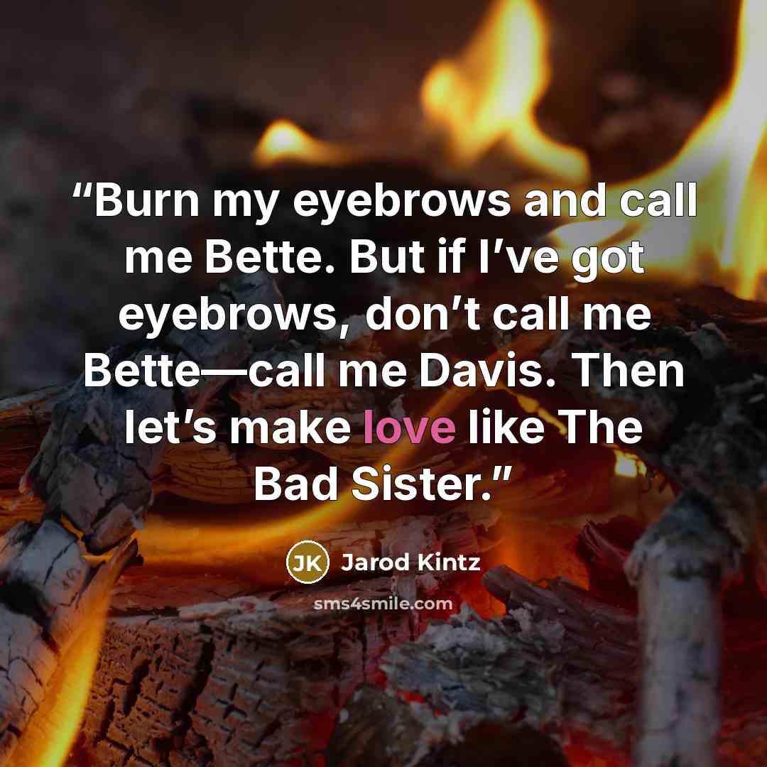 “Burn my eyebrows and call me Bette. But if I’ve got eyebrows, don’t call me Bette—call me Davis. Then let’s make love like The Bad Sister.” quote by Jarod Kintz