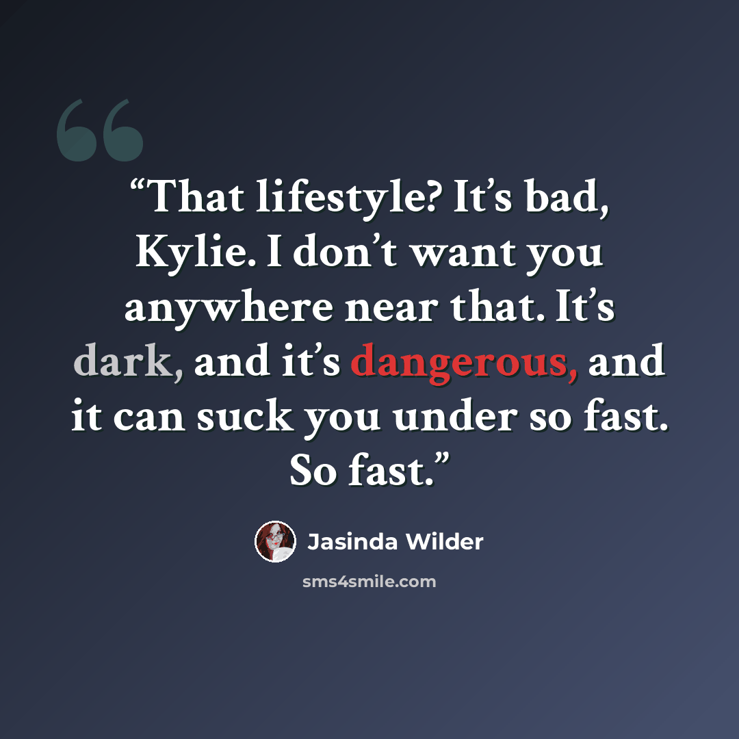 “That lifestyle? It’s bad, Kylie. I don’t want you anywhere near that. It’s dark, and it’s dangerous, and it can suck you under so fast. So fast.” quote by Jasinda Wilder