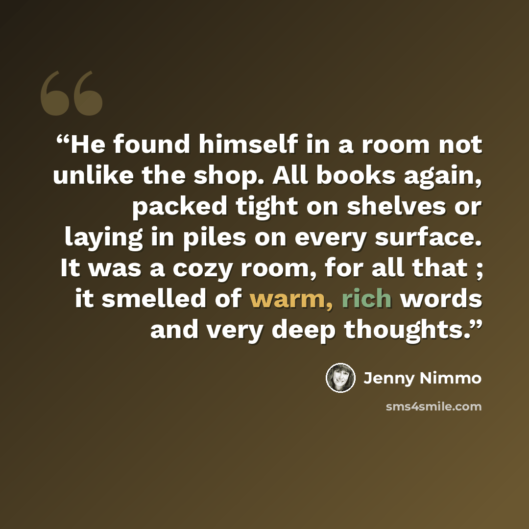 “He found himself in a room not unlike the shop. All books again, packed tight on shelves or laying in piles on every surface. It was a cozy room, for all that ; it smelled of warm, rich words and very deep thoughts.” quote by Jenny Nimmo