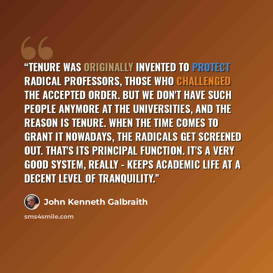 “Tenure was originally invented to protect radical professors, those who challenged the accepted order. But we don't have such people anymore at the universities, and the reason is tenure. When the time comes to grant it nowadays, the radicals get screened out. That's its principal function. It's a…” quote by John Kenneth Galbraith