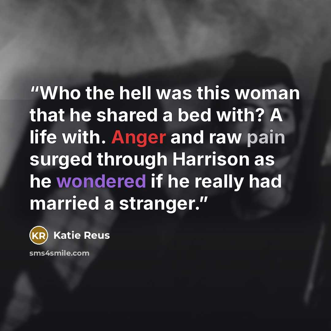 “Who the hell was this woman that he shared a bed with? A life with. Anger and raw pain surged through Harrison as he wondered if he really had married a stranger.” quote by Katie Reus