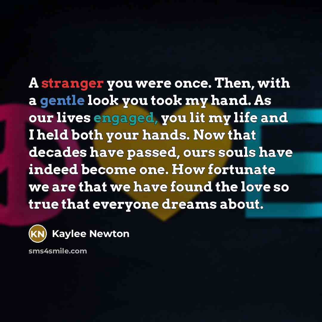 “A stranger you were once. Then, with a gentle look you took my hand. As our lives engaged, you lit my life and I held both your hands. Now that decades have passed, ours souls have indeed become one. How fortunate we are that we have found the love so true that everyone dreams about.” quote by Kaylee Newton