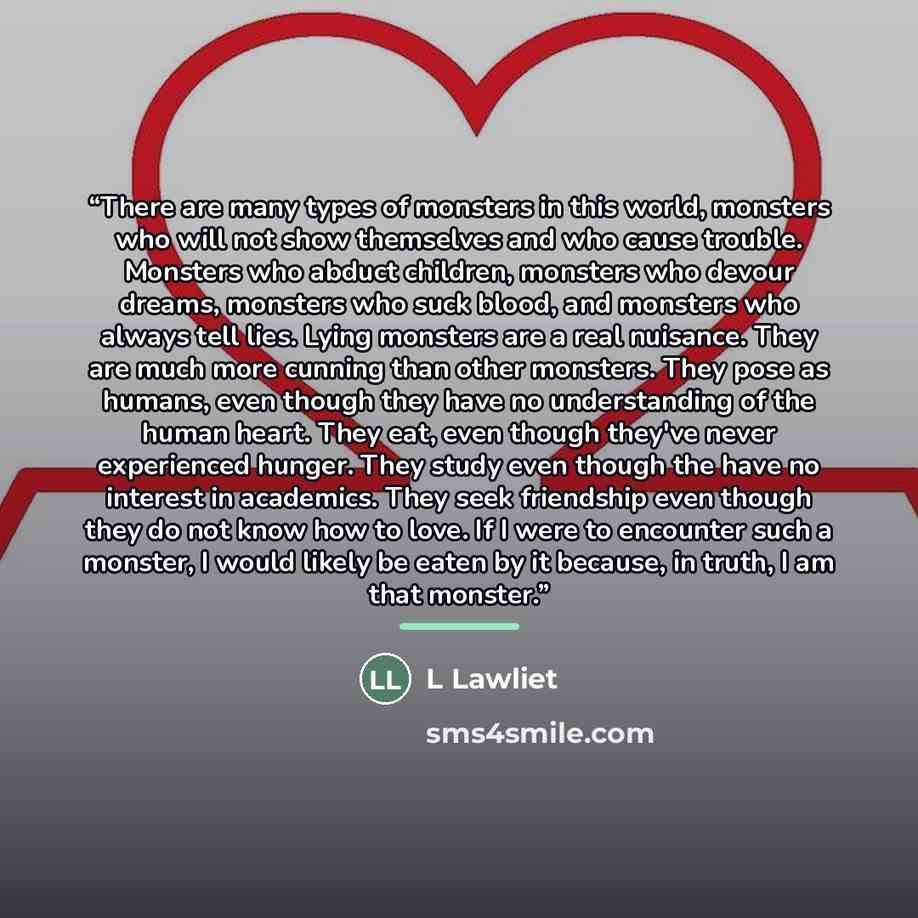 “There are many types of monsters in this world, monsters who will not show themselves and who cause trouble. Monsters who abduct children, monsters who devour dreams, monsters who suck blood, and monsters who always tell lies. Lying monsters are a real nuisance. They are much more cunning than…” quote by L Lawliet