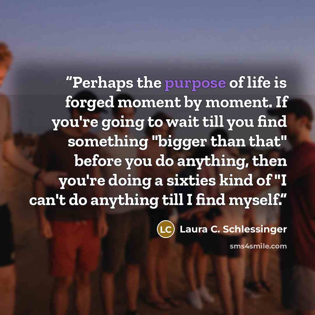 “Perhaps the purpose of life is forged moment by moment. If you're going to wait till you find something "bigger than that" before you do anything, then you're doing a sixties kind of "I can't do anything till I find myself.” quote by Laura C. Schlessinger