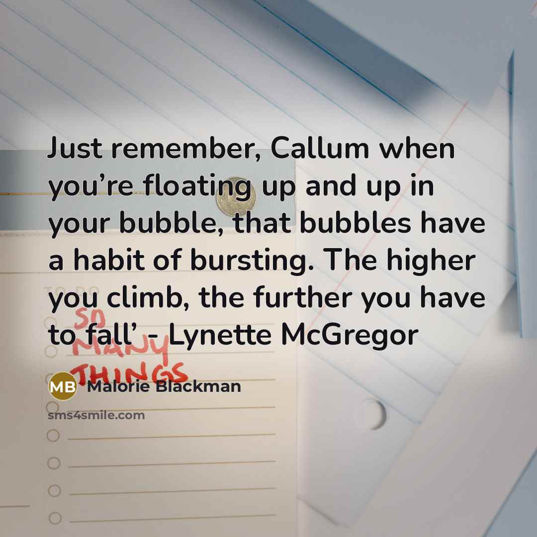 “Just remember, Callum when you’re floating up and up in your bubble, that bubbles have a habit of bursting. The higher you climb, the further you have to fall’ - Lynette McGregor” quote by Malorie Blackman