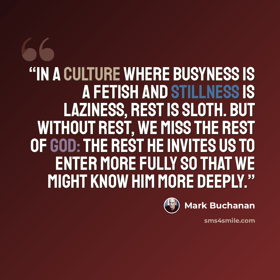 “In a culture where busyness is a fetish and stillness is laziness, rest is sloth. But without rest, we miss the rest of God: the rest he invites us to enter more fully so that we might know him more deeply.” quote by Mark Buchanan