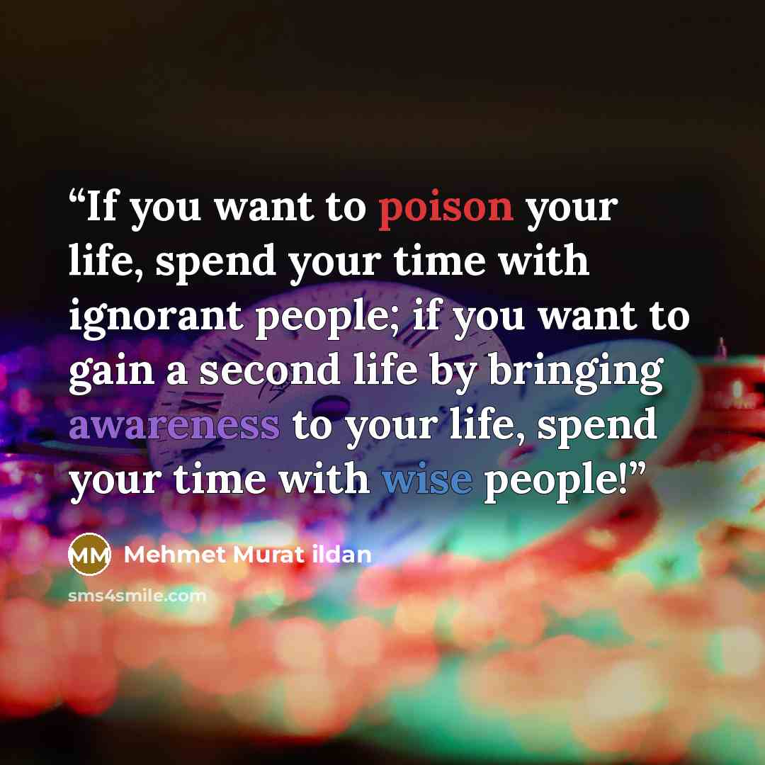 “If you want to poison your life, spend your time with ignorant people; if you want to gain a second life by bringing awareness to your life, spend your time with wise people!” quote by Mehmet Murat ildan